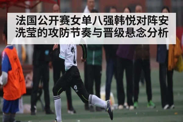 法国公开赛女单八强韩悦对阵安洗莹的攻防节奏与晋级悬念分析