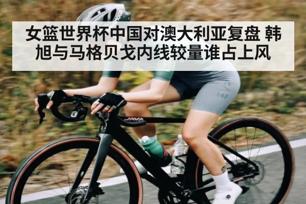 女篮世界杯中国对澳大利亚复盘 韩旭与马格贝戈内线较量谁占上风