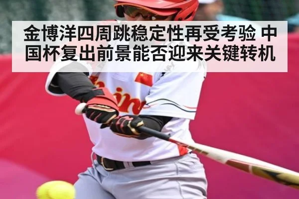 金博洋四周跳稳定性再受考验 中国杯复出前景能否迎来关键转机